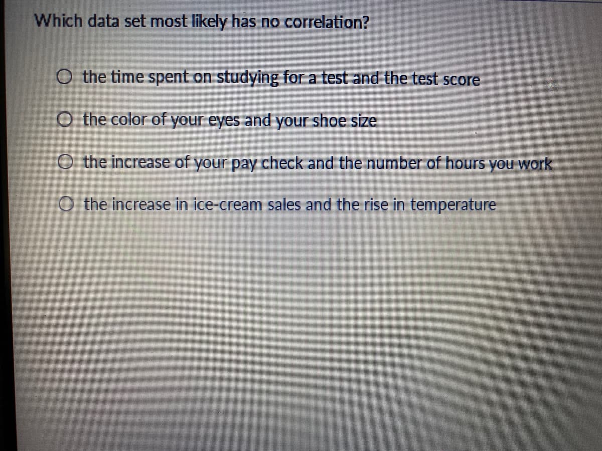 Which data set most likely has no correlation?
O the time spent on studying for a test and the test score
O the color of your eyes and your shoe size
O the increase of your pay check and the number of hours you work
O the increase in ice-cream sales and the rise in temperature
