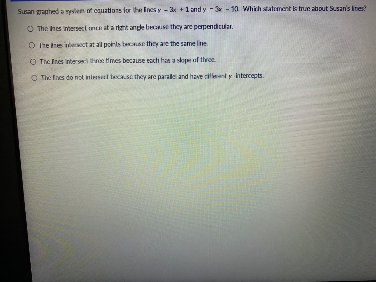 Susan graphed a system of equations for the lines y = 3x +1 and y = 3x - 10. Which statement is true about Susan's lines?
O The lines intersect once at a right angle because they are perpendicular.
O The lines intersect at all points because they are the same line.
O The lines intersect three times because each has a slope of three.
O The lines do not intersect because they are parallel and have different y -intercepts.
