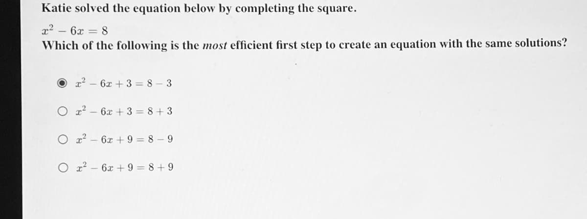 Katie solved the equation below by completing the square.
x² – 6x = 8
Which of the following is the most efficient first step to create an equation with the same solutions?
O r2 - 6x + 3 = 8 – 3
O x? – 6x + 3 = 8+3
x2 – 6x + 9 = 8 – 9
O z2 – 6x + 9 = 8+ 9
