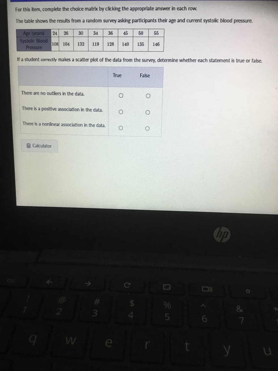 For this item, complete the choice matrix by clicking the appropriate answer in each row.
The table shows the results from a random survey asking participants their age and current systolic blood pressure.
Age (years)
Systolic Blood
24
26
30
34
36
45
50
55
108 104
132
119
128
140
135
146
Pressure
If a student correctly makes a scatter plot of the data from the survey, determine whether each statement is true or false.
True
False
There are no outliers in the data.
There is a positive association in the data.
There is a nonlinear association in the data.
A Calculator
Chp
esc
%
3.
W e
