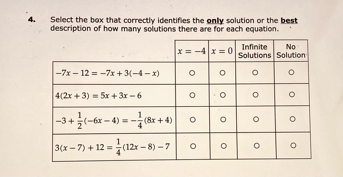 4.
Select the box that correctly identifies the only solution or the best
description of how many solutions there are for each equation.
Infinite
No
X = -4|x =
Solutions Solution
-7x – 12 = -7x +3(-4- x)
4(2x + 3) = 5x + 3x – 6
1
-3 +
5(-6x – 4)
(8x+4)
3(x- 7) + 12 =(12x – 8) – 7
