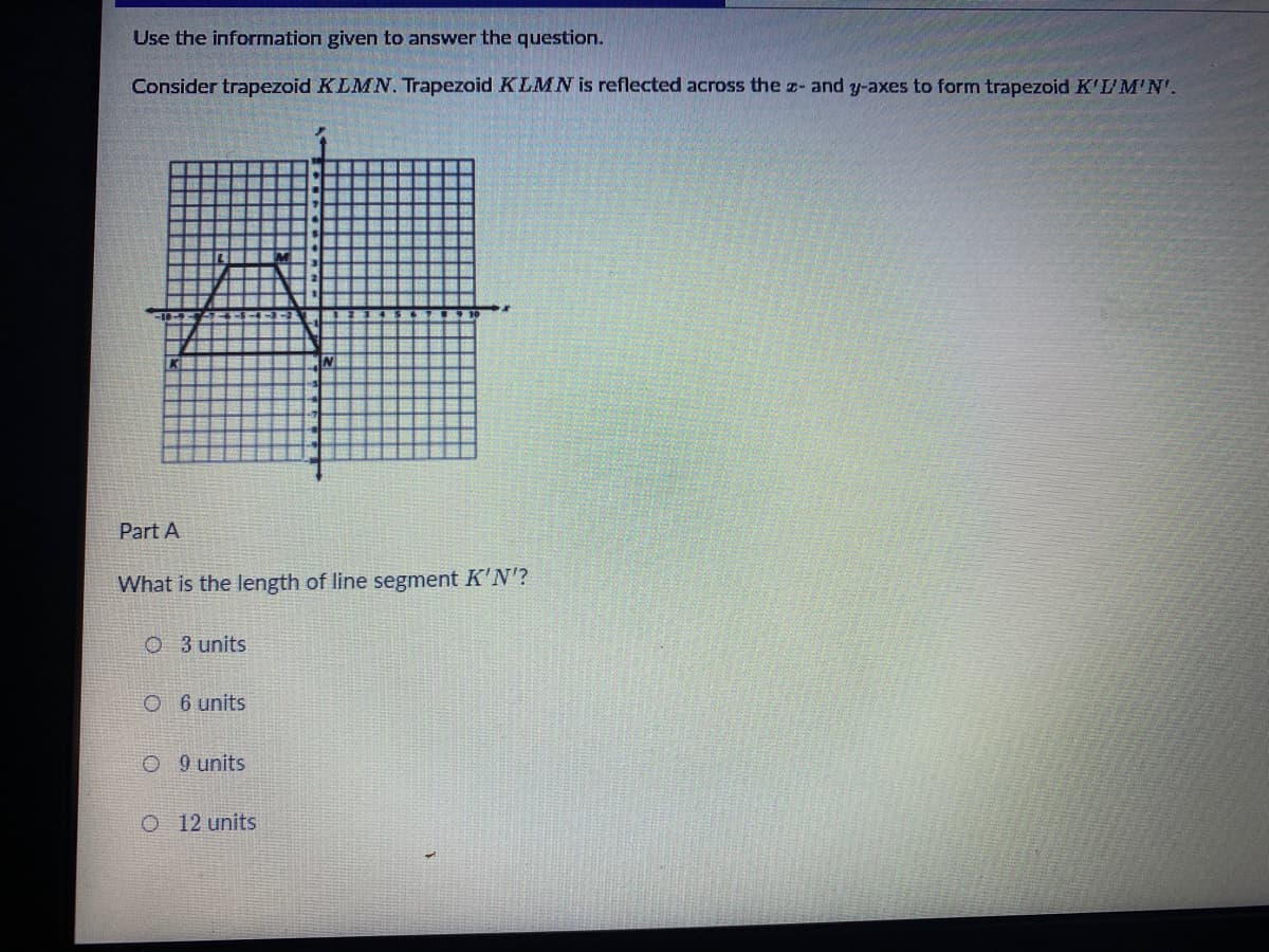 Use the information given to answer the question.
Consider trapezoid KLMN. Trapezoid KLMN is reflected across the z- and y-axes to form trapezoid K'UM'N'.
Part A
What is the length of line segment K'N'?
O 3 units
O 6 units
O 9 units
O 12 units
