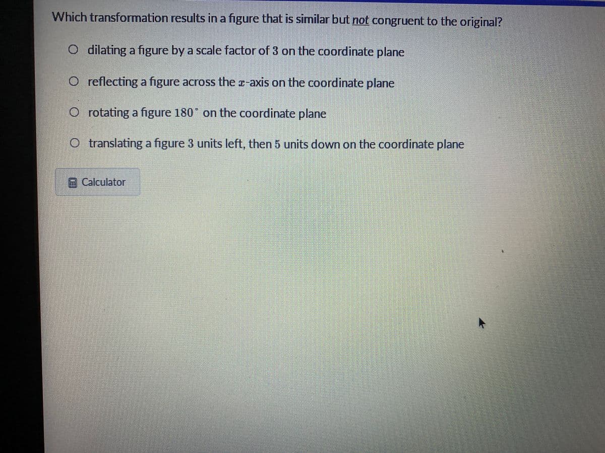 Which transformation results in a figure that is similar but not congruent to the original?
O dilating a figure by a scale factor of 3 on the coordinate plane
O reflecting a figure across the r-axis on the coordinate plane
O rotating a figure 180 on the coordinate plane
O translating a figure 3 units left, then 5 units down on the coordinate plane
Calculator
