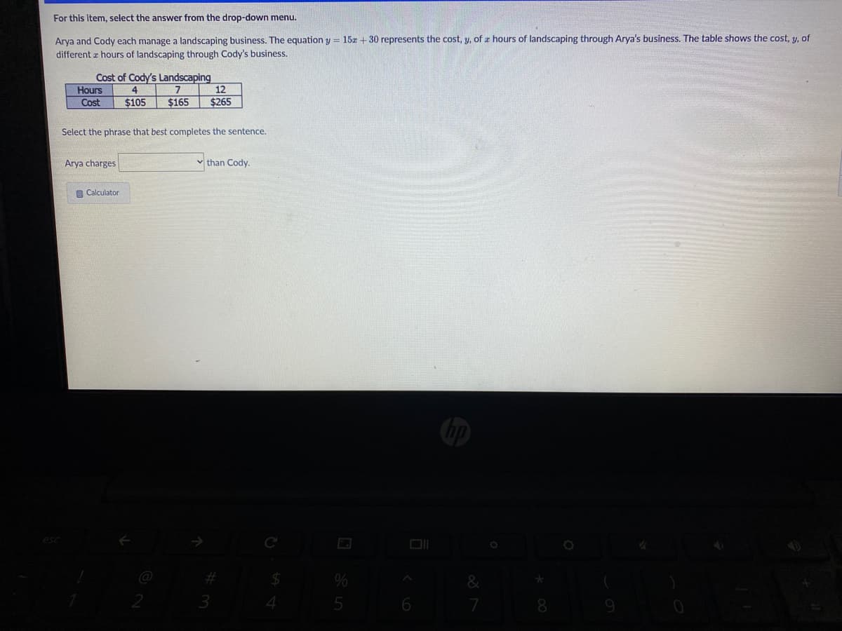 For this item, select the answer from the drop-down menu.
Arya and Cody each manage a landscaping business. The equation y = 15z + 30 represents the cost, y, of z hours of landscaping through Arya's business. The table shows the cost, y, of
different a hours of landscaping through Cody's business.
Cost of Cody's Landscaping
12
Hours
4
Cost
$105
$165
$265
Select the phrase that best completes the sentence.
Arya charges
than Cody.
G Calculator
C
%23
%24
3.
4.
