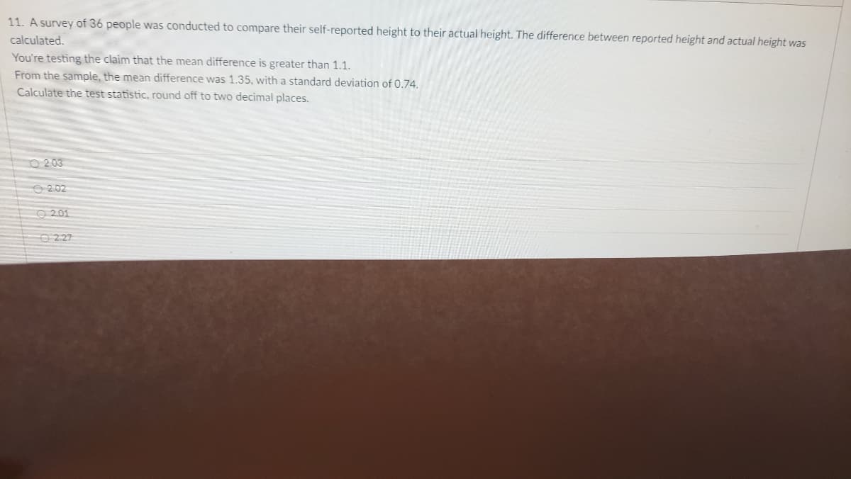 11. A survey of 36 people was conducted to compare their self-reported height to their actual height. The difference between reported height and actual height was
calculated.
You're testing the claim that the mean difference is greater than 1.1.
From the sample, the mean difference was 1.35, with a standard deviation of 0.74.
Calculate the test statistic, round off to two decimal places.
O 203
O 2.02
O 201
O 227
