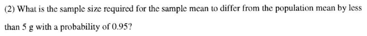 (2) What is the sample size required for the sample mean to differ from the population mean by less
than 5 g with a probability of 0.95?
