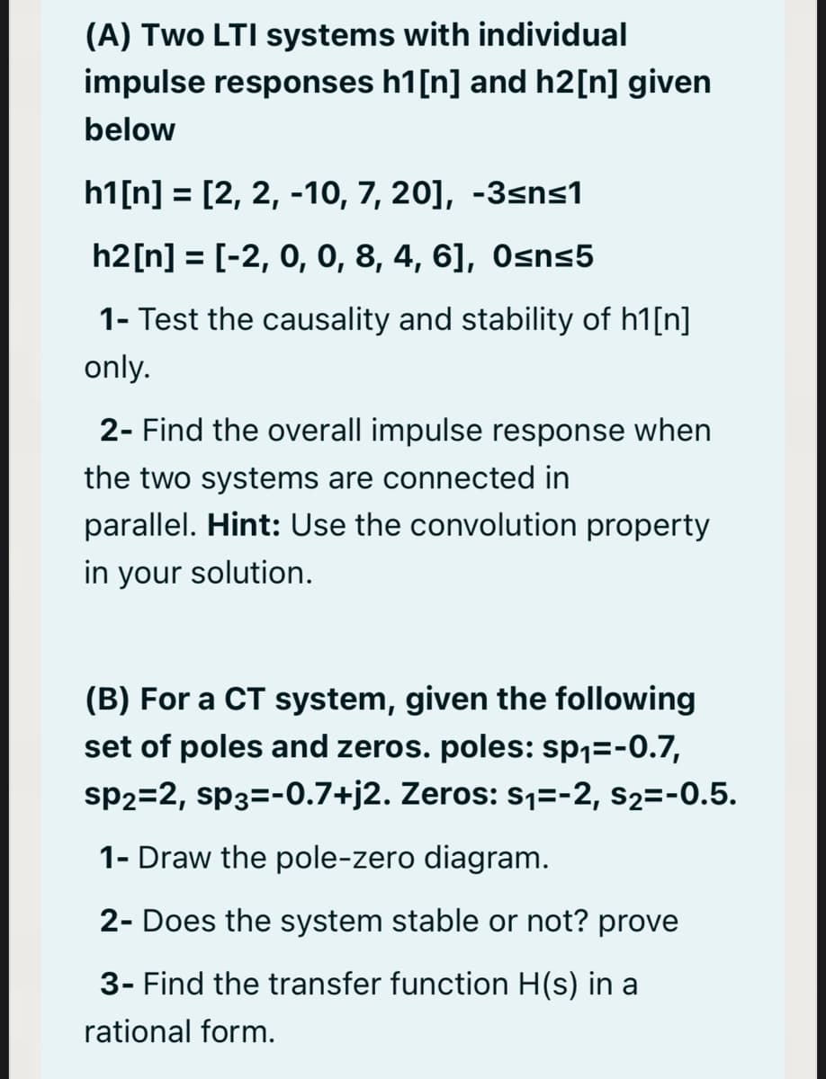 (A) Two LTI systems with individual
impulse responses h1[n] and h2[n] given
below
h1[n] = [2, 2, -10, 7, 20], -3sns1
h2[n] = [-2, 0, 0, 8, 4, 6], Osns5
%3D
1- Test the causality and stability of h1[n]
only.
2- Find the overall impulse response when
the two systems are connected in
parallel. Hint: Use the convolution property
in your solution.
(B) For a CT system, given the following
set of poles and zeros. poles: sp1=-0.7,
sp2=2, sp3=-0.7+j2. Zeros: s1=-2, s2=-0.5.
1- Draw the pole-zero diagram.
2- Does the system stable or not? prove
3- Find the transfer function H(s) in a
rational form.
