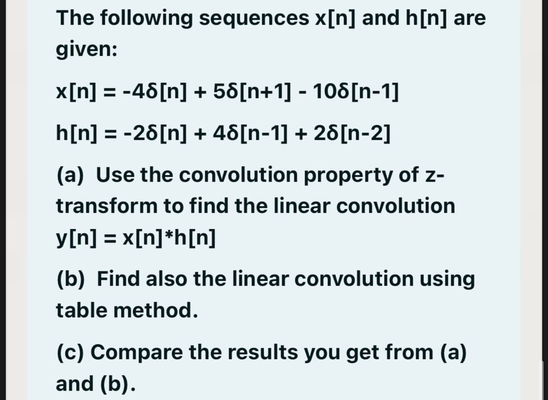 The following sequences x[n] and h[n] are
given:
x[n] = -46[n] + 58[n+1] - 108[n-1]
h[n] = -26[n] + 46[n-1] + 26[n-2]
(a) Use the convolution property of z-
transform to find the linear convolution
y[n] = x[n]*h[n]
%3D
(b) Find also the linear convolution using
table method.
(c) Compare the results you get from (a)
and (b).
