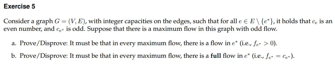 Exercise 5
Consider a graph G = (V, E), with integer capacities on the edges, such that for all e € E \ {e*}, it holds that ce is an
even number, and ce is odd. Suppose that there is a maximum flow in this graph with odd flow.
a. Prove/Disprove: It must be that in every maximum flow, there is a flow in e* (i.e., fe* > 0).
b. Prove/Disprove: It must be that in every maximum flow, there is a full flow in e* (i.e., fe* = C₂+).