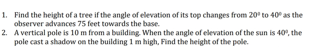 1. Find the height of a tree if the angle of elevation of its top changes from 20° to 40° as the
observer advances 75 feet towards the base.
2. A vertical pole is 10 m from a building. When the angle of elevation of the sun is 40º, the
pole cast a shadow on the building 1 m high, Find the height of the pole.
