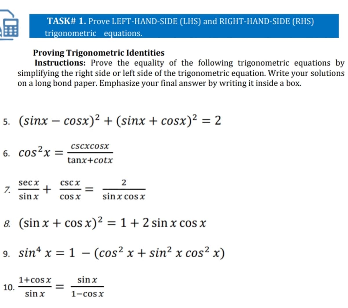 TASK# 1. Prove LEFT-HAND-SIDE (LHS) and RIGHT-HAND-SIDE (RHS)
trigonometric equations.
Proving Trigonometric Identities
Instructions: Prove the equality of the following trigonometric equations by
simplifying the right side or left side of the trigonometric equation. Write your solutions
on a long bond paper. Emphasize your final answer by writing it inside a box.
5. (sinx - сosх)2 + (sinx + cosx)? 3D2
cscxcosx
6. cos²x =
tanx+cotx
csc x
+
cos x
sec x
2
7.
sin x
sinx cos x
8. (sin x + cos x)² = 1 + 2 sin x cos x
9. sin* x = 1 - (cos² x + sin² x cos² x)
sin x
1+cos x
10.
sin x
1-cosx
