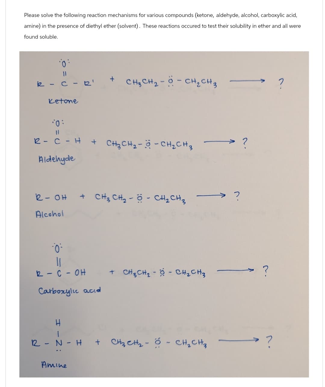 Please solve the following reaction mechanisms for various compounds (ketone, aldehyde, alcohol, carboxylic acid,
amine) in the presence of diethyl ether (solvent). These reactions occured to test their solubility in ether and all were
found soluble.
||
:
k-c-
Ketone
10:
ון
+
1
R
CH₂ CH₂- - CH₂ CH 3
?
R-CH
+ CH3CH₂-- CH₂ CH 3
?
Aldehyde
R-OH
+ CH3 CH₂-- CH2CH3
?
Alcohol
0
11
R-C-OH
Carboxylic acid
R N
-
Amine
+ CH3CH₂-- CH₂ CH₂
?
-
H +
CH2 CH2-CH₂ CH₂
?