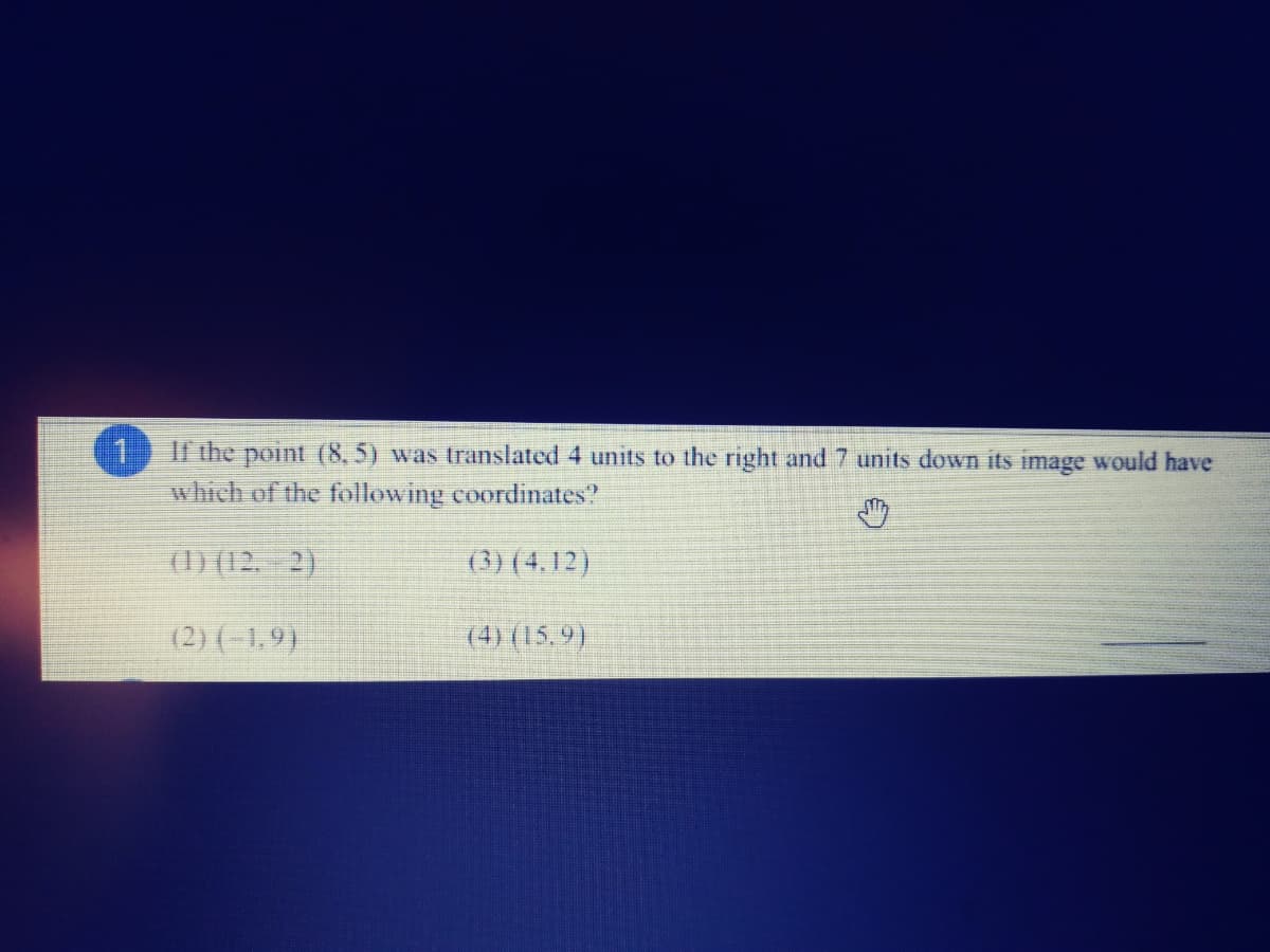 11
which of the following coordinates?
If the point (8, 5) was translated 4 units to the right and 7 units down its image would have
(1) (12. 2)
(3) (4,12)
(2) (-1,9)
(4) (15,9)
