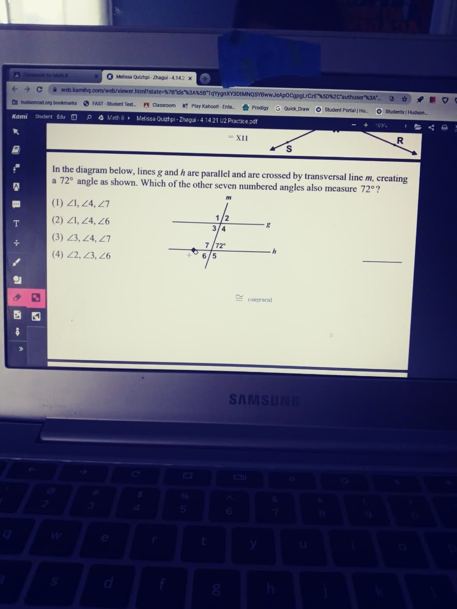 lespwork for Math &
® Melissa Quizhpi - Zhagui - 4.14.2 x
a web kamihg.com/web/viewer.htm?state=%7B'lds"%3A%5B 1qYygnXY3DIMNQSYBww.JeApocgpgLrCzE%5D%2C'authuser"%3A"
Dhudsoncsd.org bookmarks
O FAST - Student Test..
A Classroom
K! Play Kahoot! - Ente
Prodigy
G Quick Draw
O student Portal | Hu
O Students | Hudson
Kami
Student Edu O
A Math 8 Melissa Quizhpi - Zhagui - 4.14.21 U2 Practice.pdf
100%
= X11
S.
In the diagram below, lines g and h are parallel and are crossed by transversal line m, creating
a 72° angle as shown. Which of the other seven numbered angles also measure 72°?
(1) Z1, 24, 27
(2) Z1, 24, 26
1/2
3/4
T
(3) Z3, 24, 27
7/72°
(4) Z2, 23, 26
6.
congruent
SAMSUNG
06
4.
e
