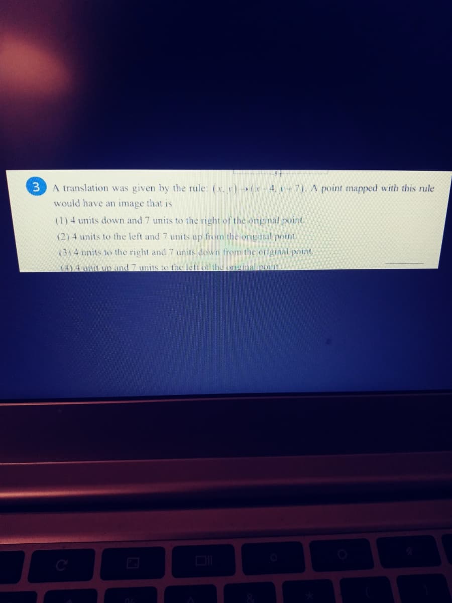 A translation was given by the rule: (x. v)-(x-4, 7)A point mapped with this rule
would have an image that is
(1) 4 units down and 7 units to the right of the onginal point
(2) 4 units to the left and 7 units up from the original pont
(3)4 units to the right and 7 units down from the original point,
K4)4 unit up and 7 units to the left of the ornginal pont
