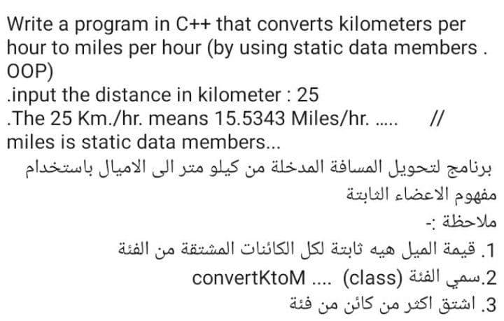 Write a program in C++ that converts kilometers per
hour to miles per hour (by using static data members.
OOP)
.input the distance in kilometer : 25
.The 25 Km./hr. means 15.5343 Miles/hr. .
miles is static data members...
//
برنامج لتحويل المسافة المدخلة من کيلو متر إلى الاميال باستخدام
مفهوم الأعضاء الثابتة
ملاحظة :۔
1. قيمة المیل هیه ثابتة لكل الكائنات المشتقة من الفئة
convertKtoM .. (class) äiäl .2
3. اشتق أكثر من كائن من
فئة
