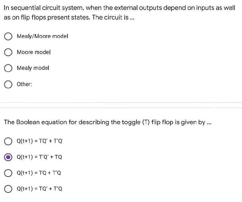 In sequential circuit system, when the external outputs depend on inputs as well
as on flip flops present states. The circuit is..
Mealy/Moore model
Moore model
Mealy model
Other:
The Boolean equation for describing the toggle (T) flip flop is given by ..
Q(t+1) = TQ' + T'Q'
O Q(t+1) = T'Q' + TQ
Q(t+1) = TQ + T'Q
Q(t+1) = TQ' + T'Q
%3D
