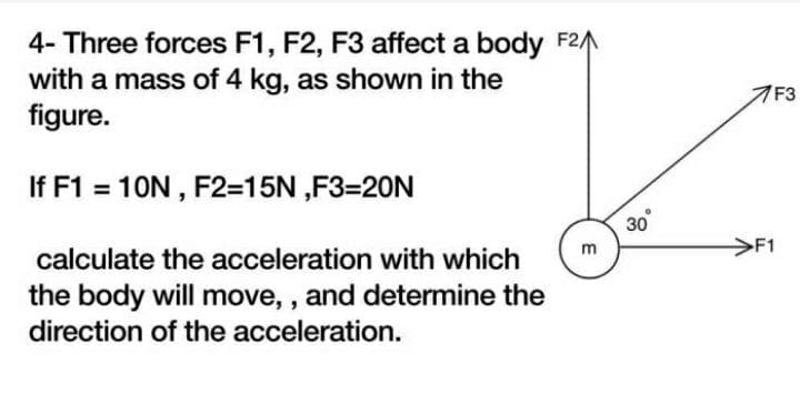 4- Three forces F1, F2, F3 affect a body F2
with a mass of 4 kg, as shown in the
figure.
If F1 = 10N, F2=15N,F3=20N
calculate the acceleration with which
the body will move,, and determine the
direction of the acceleration.
E
30°
7F3
F1