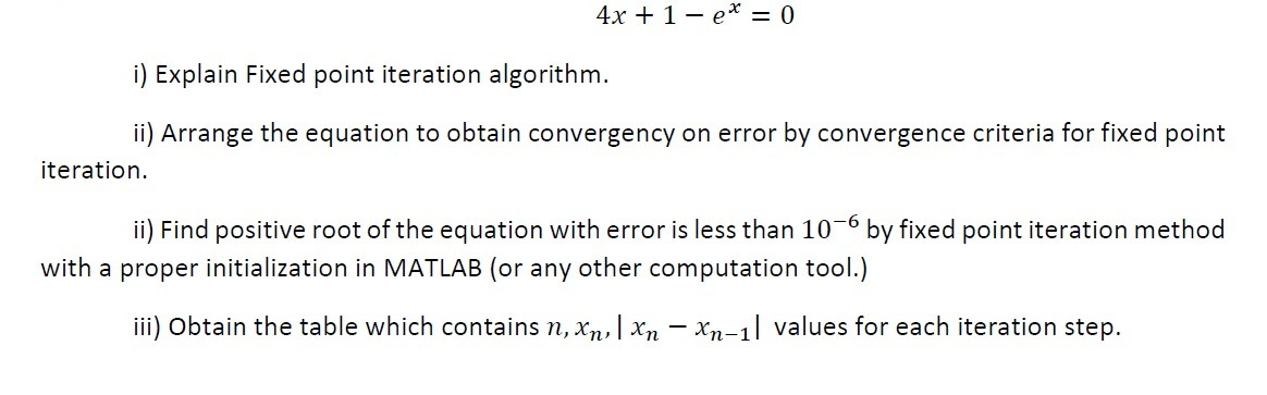 4x + 1- e* = 0
i) Explain Fixed point iteration algorithm.
ii) Arrange the equation to obtain convergency on error by convergence criteria for fixed point
iteration.
ii) Find positive root of the equation with error is less than 10-6 by fixed point iteration method
with a proper initialization in MATLAB (or any other computation tool.)
iii) Obtain the table which contains n, xn, | Xn - Xn-1| values for each iteration step.
