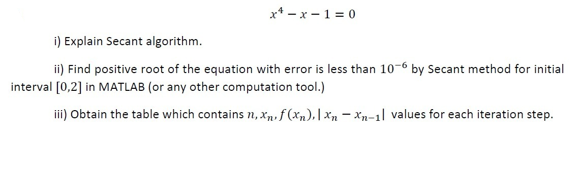 x* – x – 1 = 0
i) Explain Secant algorithm.
ii) Find positive root of the equation with error is less than 10-6 by Secant method for initial
-9-
interval [0,2] in MATLAB (or any other computation tool.)
iii) Obtain the table which contains n, xn, f (xn),| xn – xn-1] values for each iteration step.
