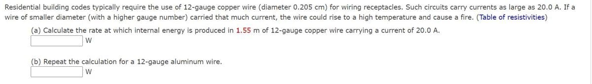 Residential building codes typically require the use of 12-gauge copper wire (diameter 0.205 cm) for wiring receptacles. Such circuits carry currents as large as 20.0 A. If a
wire of smaller diameter (with a higher gauge number) carried that much current, the wire could rise to a high temperature and cause a fire. (Table of resistivities)
(a) Calculate the rate at which internal energy is produced in 1.55 m of 12-gauge copper wire carrying a current of 20.0 A.
W
(b) Repeat the calculation for a 12-gauge aluminum wire.
W
