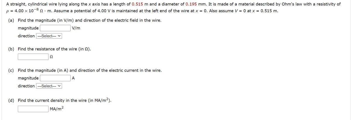 A straight, cylindrical wire lying along the x axis has a length of 0.515 m and a diameter of 0.195 mm. It is made of a material described by Ohm's law with a resistivity of
p = 4.00 x 10-8 n. m. Assume a potential of 4.00 V is maintained at the left end of the wire at x = 0. Also assume V = 0 at x = 0.515 m.
(a) Find the magnitude (in V/m) and direction of the electric field in the wire.
magnitude
V/m
direction ---Select--- v
(b) Find the resistance of the wire (in 2).
Ω
(c) Find the magnitude (in A) and direction of the electric current in the wire.
magnitude
A
direction ---Select---
(d) Find the current density in the wire (in MA/m2).
MA/m2
