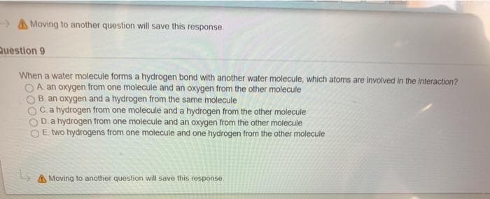 > A Moving to another question will save this response.
Question 9
When a water molecule forms a hydrogen bond with another water molecule, which atoms are involved in the interaction?
A. an oxygen from one molecule and an oxygen from the other molecule
B. an oxygen and a hydrogen from the same molecule
OCa hydrogen from one molecule and a hydrogen from the other molecule
D.a hydrogen from one molecule and an oxygen from the other molecule
E two hydrogens from one molecule and one hydrogen from the other molecule
Moving to another question will save this response.
