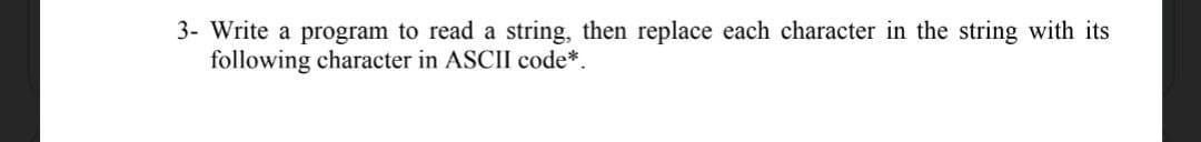 3- Write a program to read a string, then replace each character in the string with its
following character in ASCII code*.
