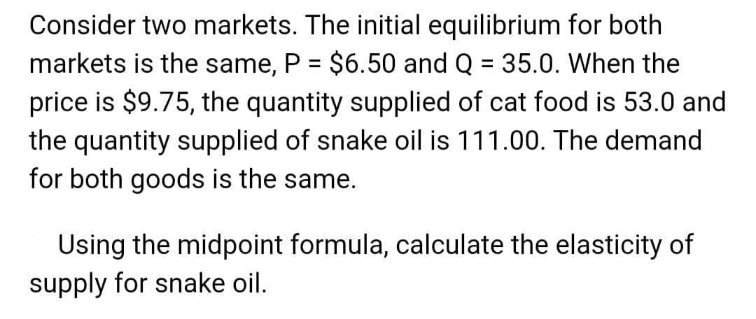 Consider two markets. The initial equilibrium for both
markets is the same, P = $6.50 and Q = 35.0. When the
price is $9.75, the quantity supplied of cat food is 53.0 and
the quantity supplied of snake oil is 111.00. The demand
for both goods is the same.
Using the midpoint formula, calculate the elasticity of
supply for snake oil.