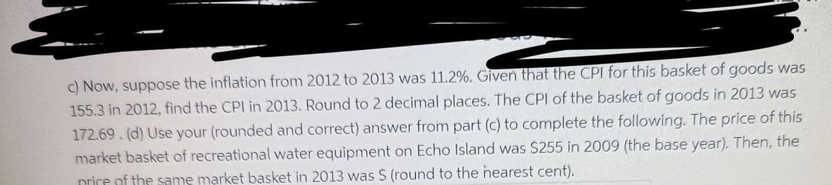 c) Now, suppose the inflation from 2012 to 2013 was 11.2%. Given that the CPI for this basket of goods was
155.3 in 2012, find the CPI in 2013. Round to 2 decimal places. The CPI of the basket of goods in 2013 was
172.69. (d) Use your (rounded and correct) answer from part (c) to complete the following. The price of this
market basket of recreational water equipment on Echo Island was $255 in 2009 (the base year). Then, the
price of the same market basket in 2013 was $ (round to the nearest cent).