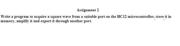 Assignment 2
Write a program to acquire a square wave from a suitable port on the HC12 microcontroller, store it in
memory, amplify it and export it through another port.
