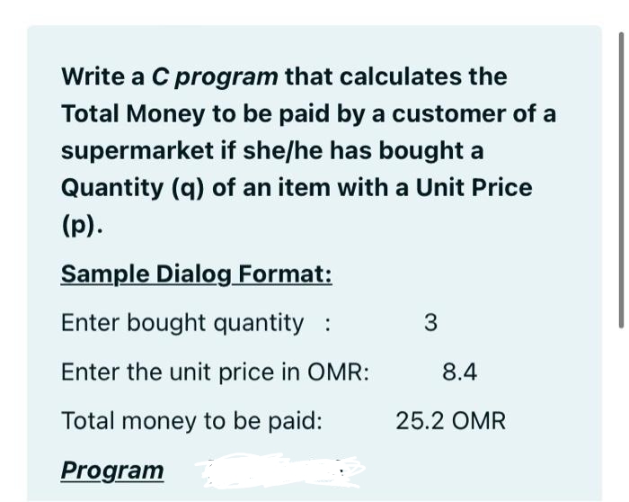 Write a C program that calculates the
Total Money to be paid by a customer of a
supermarket if she/he has bought a
Quantity (q) of an item with a Unit Price
(p).
Sample Dialog Format:
Enter bought quantity :
Enter the unit price in OMR:
8.4
Total money to be paid:
25.2 OMR
Program
