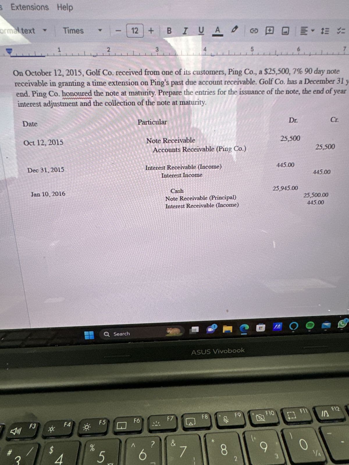 s Extensions Help
ormal text -
Date
1
Oct 12, 2015
Times
Dec 31, 2015
F3
Jan 10, 2016
co:
$
On October 12, 2015, Golf Co. received from one of its customers, Ping Co., a $25,500, 7% 90 day note
receivable in granting a time extension on Ping's past due account receivable. Golf Co. has a December 31 y
end. Ping Co. honoured the note at maturity. Prepare the entries for the issuance of the note, the end of year
interest adjustment and the collection of the note at maturity.
t
******
F4
O
%
1-12
2
Q Search
F5
5
12 + BI U A 0
FO
^
Particular
3
Note Receivable
Accounts Receivable (Ping Co.)
6
Interest Receivable (Income)
Interest Income
?
4
Cash
Note Receivable (Principal)
Interest Receivable (Income)
F7
&
ASUS Vivobook
F8
8
120
5
F9
2
F10
9
6
Dr.
445.00
= - 12 =
25,500
25,945.00
AỌ
F11
25,500
25,500.00
445.00
445.00
Cr.
IA
YA
F12