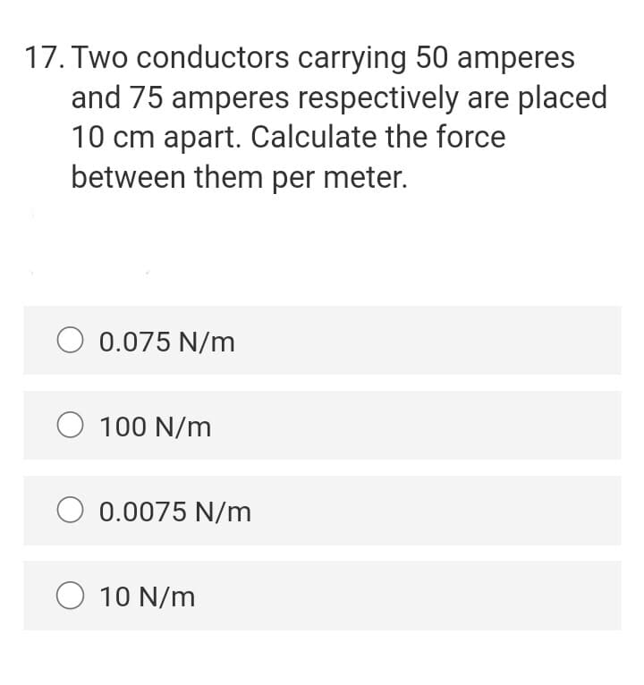 17. Two conductors carrying 50 amperes
and 75 amperes respectively are placed
10 cm apart. Calculate the force
between them per meter.
O 0.075 N/m
O 100 N/m
O 0.0075 N/m
O 10 N/m
