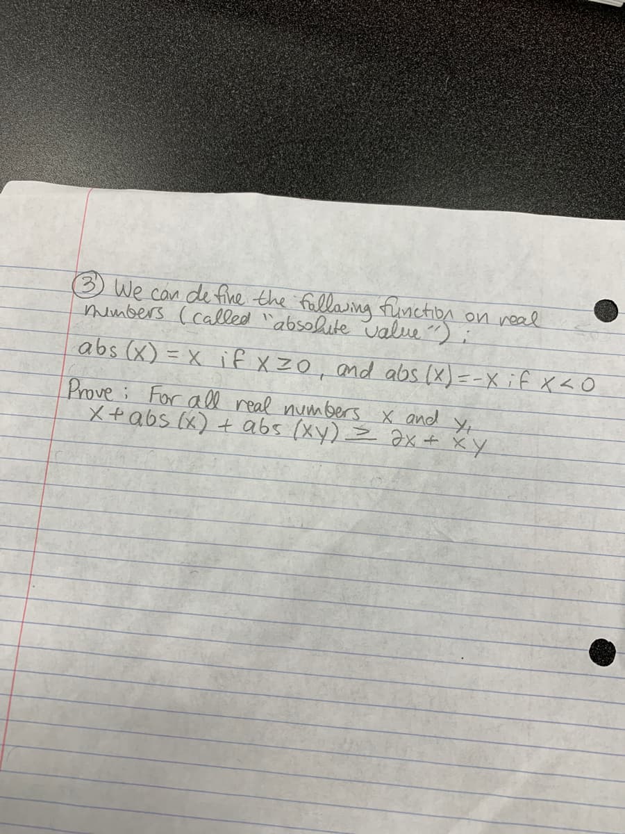 3 We can de fine the fallaing fruniction on real
mumbers ( called `absohite value)
abs (x) = x if xZ0, and abs (x)=-X if x <O
Prove For a ll real numbers x and Yx
X+abs (x) + abs (xy) = Əx + xY
to
