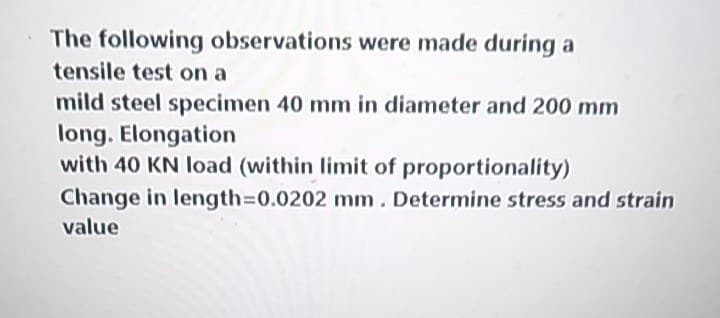 The following observations were made during a
tensile test on a
mild steel specimen 40 mm in diameter and 200 mm
long. Elongation
with 40 KN load (within limit of proportionality)
Change in length=0.0202 mm. Determine stress and strain
value