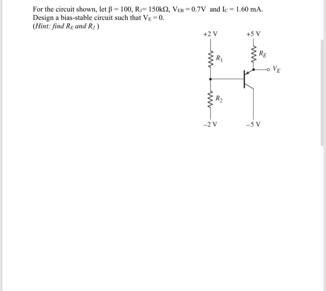 For the circuit shown, let ß = 100, R1= 150kN, VEB = 0.7V and Ic
Design a bias-stable circuit such that VE = 0.
(Hint: find Re and R2 )
= 1.60 mA.
+2 V
+5 V
RE
VE
-2 V
-5 V
ww
