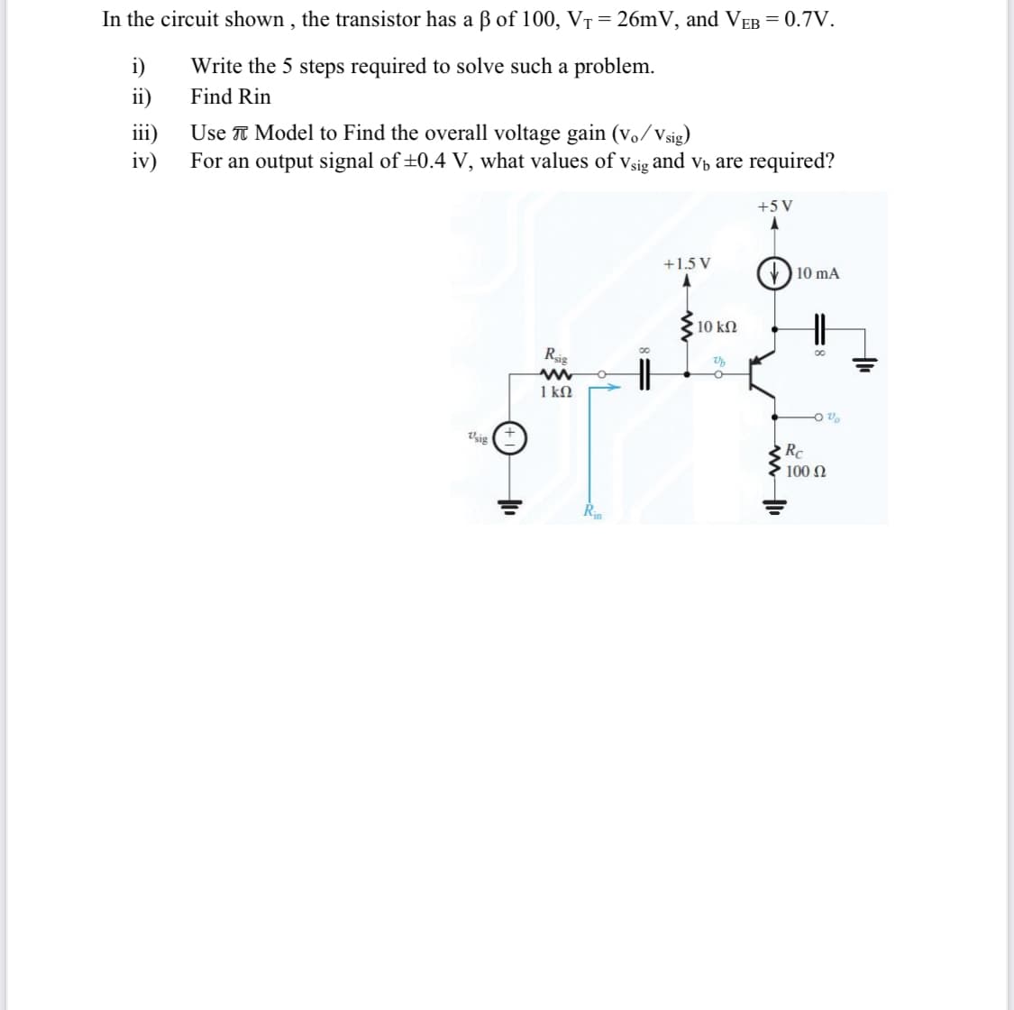 In the circuit shown , the transistor has a ß of 100, VT = 26mV, and VEB = 0.7V.
i)
Write the 5 steps required to solve such a problem.
ii)
Find Rin
iii)
Use T Model to Find the overall voltage gain (vo/Vsig)
iv)
For an output signal of +0.4 V, what values of vsig i
and vp are required?
+5 V
+1.5 V
) 10 mA
10 kN
Rig
1 kN
Vsig
Rc
100 N
