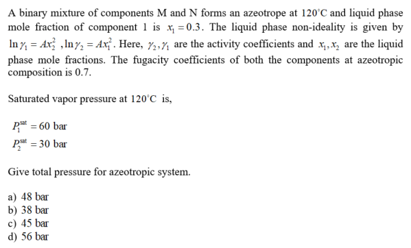 A binary mixture of components M and N forms an azeotrope at 120°C and liquid phase
mole fraction of component 1 is x, = 0.3. The liquid phase non-ideality is given by
In 7, = Ax; ,Iny, = Ax¡ . Here, 7,,7 are the activity coefficients and x,x, are the liquid
phase mole fractions. The fugacity coefficients of both the components at azeotropic
composition is 0.7.
Saturated vapor pressure at 120°C is,
P = 60 bar
Pat = 30 bar
Give total pressure for azeotropic system.
a) 48 bar
b) 38 bar
c) 45 bar
d) 56 bar
