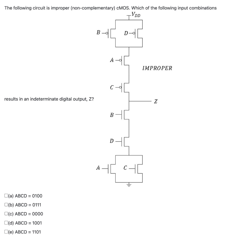 The following circuit is improper (non-complementary) CMOS. Which of the following input combinations
VDD
results in an indeterminate digital output, Z?
O(a) ABCD = 0100
(b) ABCD = 0111
O(c) ABCD=0000
(d) ABCD = 1001
(e) ABCD = 1101
B
A
A
B
D
D
C
IMPROPER
Z