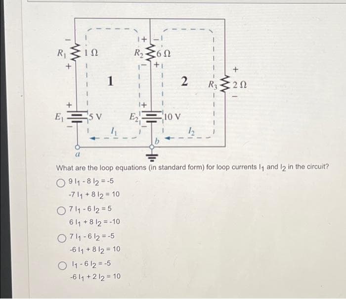 R₁
E₁
+
ΤΩ
5 V
1
0711-612=5
611 + 8 12 = -10
0711-612=-5
-6 11 + 8 12 = 10
O11-612=-5
1+
R₂ 6 Ω
1- +1
-611 +212 = 10
+1
E₂
41₁
2
10 V
What are the loop equations (in standard form) for loop currents 1₁ and 12 in the circuit?
0911-812-5
-711 +8 12 10
12
www
+
202