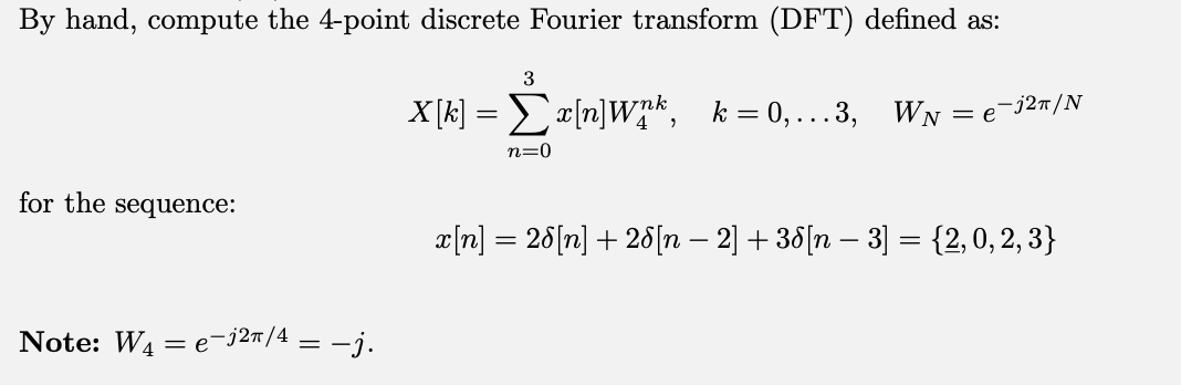 By hand, compute the 4-point discrete Fourier transform (DFT) defined as:
X[k] = Σx[n]Wnk, k=0,...3, W₁ = e¯j²π/N
for the sequence:
Note: W4e-j2π/4 = −j.
3
n=0
x[n] = 28[n] + 28[n − 2] +38[n − 3] = {2, 0, 2, 3}