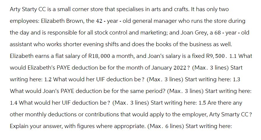 Arty Starty CC is a small corner store that specialises in arts and crafts. It has only two
employees: Elizabeth Brown, the 42-year-old general manager who runs the store during
the day and is responsible for all stock control and marketing; and Joan Grey, a 68-year-old
assistant who works shorter evening shifts and does the books of the business as well.
Elizabeth earns a flat salary of R18, 000 a month, and Joan's salary is a fixed R9, 500. 1.1 What
would Elizabeth's PAYE deduction be for the month of January 2022? (Max. 3 lines) Start
writing here: 1.2 What would her UIF deduction be? (Max. 3 lines) Start writing here: 1.3
What would Joan's PAYE deduction be for the same period? (Max. 3 lines) Start writing here:
1.4 What would her UIF deduction be? (Max. 3 lines) Start writing here: 1.5 Are there any
other monthly deductions or contributions that would apply to the employer, Arty Smarty CC?
Explain your answer, with figures where appropriate. (Max. 6 lines) Start writing here: