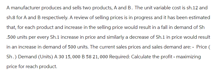 A manufacturer produces and sells two products, A and B. The unit variable cost is sh.12 and
sh.8 for A and B respectively. A review of selling prices is in progress and it has been estimated
that, for each product and increase in the selling price would result in a fall in demand of Sh
.500 units per every Sh.1 increase in price and similarly a decrease of Sh.1 in price would result
in an increase in demand of 500 units. The current sales prices and sales demand are: - Price (
Sh.) Demand (Units) A 30 15,000 B 58 21,000 Required: Calculate the profit - maximizing
price for reach product.