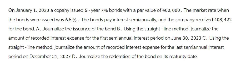 On January 1, 2023 a copany issued 5-year 7% bonds with a par value of 400,000. The market rate when
the bonds were issued was 6.5%. The bonds pay interest semiannually, and the company received 408, 422
for the bond. A. Journalize the issuance of the bond B. Using the straight - line method, journalize the
amount of recorded interest expense for the first semiannual interest period on June 30, 2023 C. Using the
straight-line method, journalize the amount of recorded interest expense for the last semiannual interest
period on December 31, 2027 D. Journalize the redemtion of the bond on its maturity date