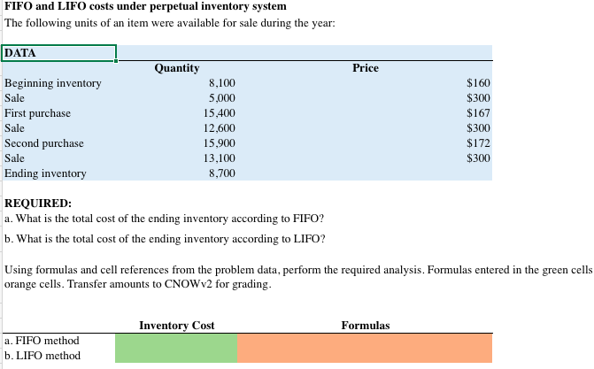 FIFO and LIFO costs under perpetual inventory system
The following units of an item were available for sale during the year:
DATA
Beginning inventory
Sale
First purchase
Sale
Second purchase
Sale
Ending inventory
Quantity
8,100
5,000
15,400
12,600
15,900
13,100
8,700
REQUIRED:
a. What is the total cost of the ending inventory according to FIFO?
b. What is the total cost of the ending inventory according to LIFO?
a. FIFO method
b. LIFO method
Price
Inventory Cost
Using formulas and cell references from the problem data, perform the required analysis. Formulas entered in the green cells
orange cells. Transfer amounts to CNOWv2 for grading.
$160
$300
$167
Formulas
$300
$172
$300