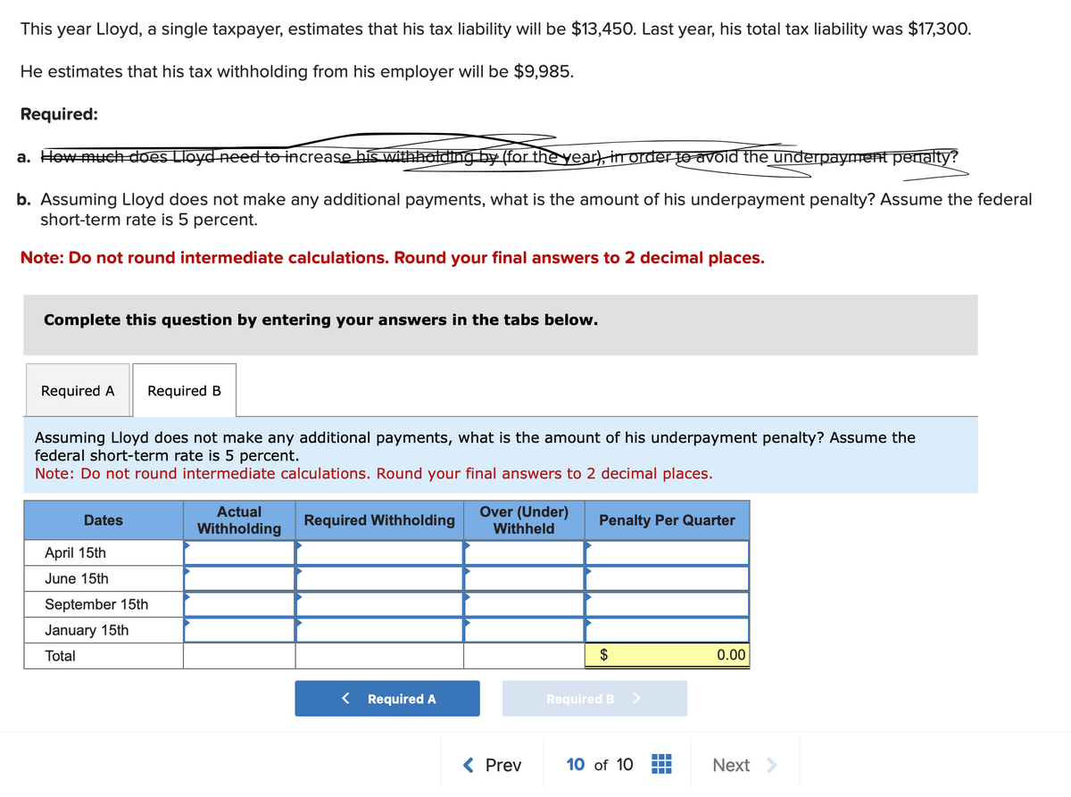 This year Lloyd, a single taxpayer, estimates that his tax liability will be $13,450. Last year, his total tax liability was $17,300.
He estimates that his tax withholding from his employer will be $9,985.
Required:
a. How much does Lloyd need to increase his withholding by (for the year), in order to avoid the underpayment penalty?
b. Assuming Lloyd does not make any additional payments, what is the amount of his underpayment penalty? Assume the federal
short-term rate is 5 percent.
Note: Do not round intermediate calculations. Round your final answers to 2 decimal places.
Complete this question by entering your answers in the tabs below.
Required A Required B
Assuming Lloyd does not make any additional payments, what is the amount of his underpayment penalty? Assume the
federal short-term rate is 5 percent.
Note: Do not round intermediate calculations. Round your final answers to 2 decimal places.
Dates
April 15th
June 15th
September 15th
January 15th
Total
Actual
Withholding
Required Withholding
< Required A
Over (Under)
Withheld
Prev
Penalty Per Quarter
$
Required B
10 of 10
0.00
Next >