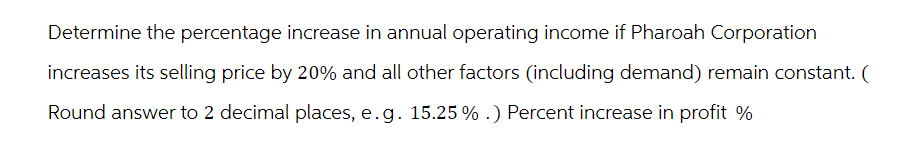 Determine the percentage increase in annual operating income if Pharoah Corporation
increases its selling price by 20% and all other factors (including demand) remain constant. (
Round answer to 2 decimal places, e.g. 15.25% .) Percent increase in profit %