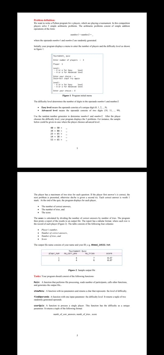 Problem definitions
We want to write a Python program for n players, which are pluying a tumament. In this competition
players lve 5 simple arithmetic problems. The arithmetic peoblems consist of simple addition
uperations of the form
umberl + number2 -.
where the operands wmberi and number2 are randomly generated.
Initially your program displays a menu to enter the umber of players and the difficulty level as shown
in figure
Tournanent, guia
Enter nunber of players
Player 1
Level
-E or e for Easy
-A ora for Aevancet level
level
Enter your cheicei
Incorrect irout try apain
Levets
-E or e for tesy
-A or a for Aevancet level
level
Enter yur cheice it
Figure 1 Program initial memu
The difficulty level determines the number of digits in the operands mumberl and number2:
• Eany level means the operands consists of a umique digit (0, 1, 29)
• Advanced level means the operands comists of two digits (10, 11 99)
Use the randum number generator to determine mmherl and nunheer2 Afber the plaver
chonses the difficulty level, your program displays the 5 problems. For instance, the sample
below could be given in case where the player chooses advanced level:
40 + 90
34. 88
23. 65 -
14+ 38
53 + 65 =
The player has a muximum of two tries for cach question. If the player fint anwer's in comect, the
next problem is presented, otherwise shehe is given a second try. Each conect amwer is worth 1
mark. At the end of the quiz, the program displays for cach player,
• The number of eorrect answers,
• The number of tries, and
• The score.
The seure is calculated by dividing the number of correct answers by mumber of tries. The program
then prints a report of the results to an output file The report has a tahbular format, where each ow is
the recmd of each player (Figure 2). The table ennsists of the following four column
• Player's nunher.
• Number of eorrect awnaers
• Numler af trier, and
• Score
The output file name consists of your name and your ID, eg. Ahned 14532. txt
playr nue
Tournanent Quiz
na.corr ans
ne_tries
score
e.57
e.67
Figure 2 Sample output file
Tasks: Your program should cunsist of the following functions
Main: A function that performs file processing, reads mumber of participants, calls other functions
nd penerates the output file.
showtenu: A fimction with no parameters and retums a char that represents the level of difficulty.
findoperands: A function with me input parameter: the difficulty level. It returns a tuple of two
randomly generated operands.
userQuiz A function to process a single player. This function has the difficulty as a umique
parameter. It returna a tuple of the following frmat:
mumb_of corr_wens, numb_of trien, seore
2
