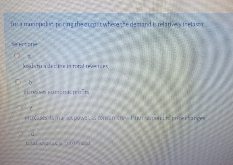 For a monopolist, pricing the output where the demand is relatively inelastic.
Select one.
a.
leads to a decline in total revenues.
b.
Increases economic profits.
increases its market power as consumers willinor respond to pricechanges.
d.
pazwixe si anu
